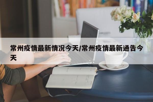 常州疫情最新情况今天/常州疫情最新通告今天
