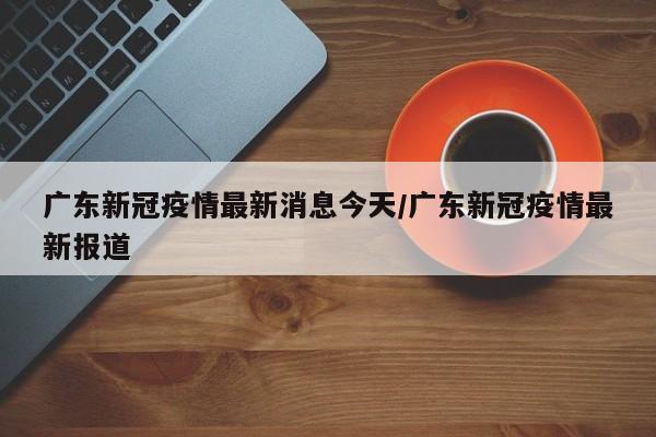 广东新冠疫情最新消息今天/广东新冠疫情最新报道