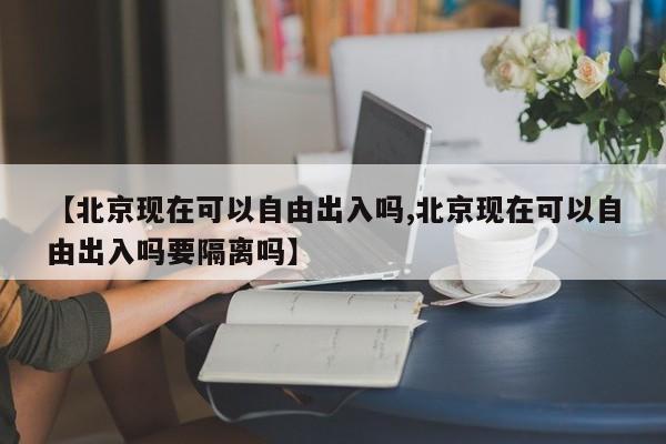 【北京现在可以自由出入吗,北京现在可以自由出入吗要隔离吗】