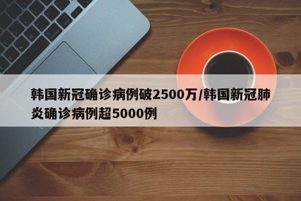 韩国新冠确诊病例破2500万/韩国新冠肺炎确诊病例超5000例