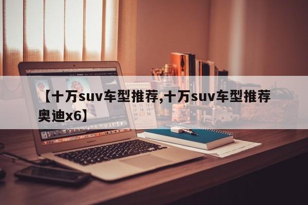 【十万suv车型推荐,十万suv车型推荐奥迪x6】