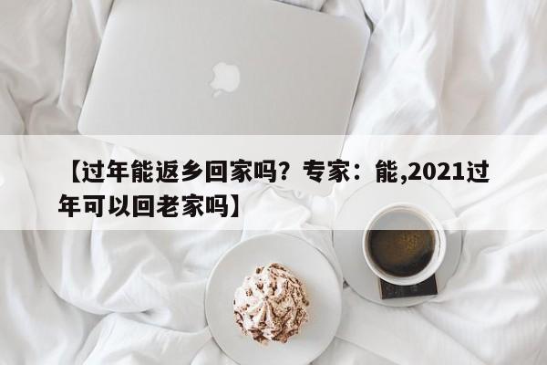 【过年能返乡回家吗?专家:能,2021过年可以回老家吗】