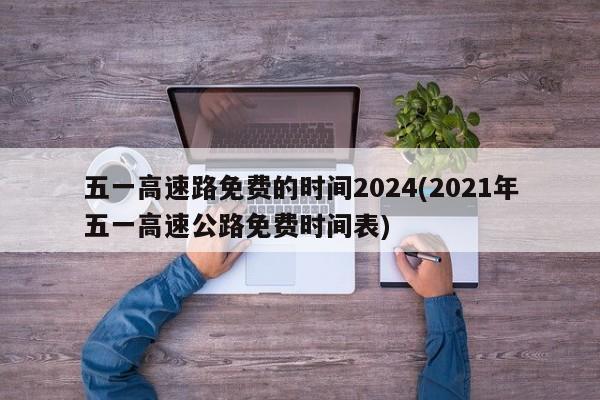 五一高速路免费的时间2024(2021年五一高速公路免费时间表)