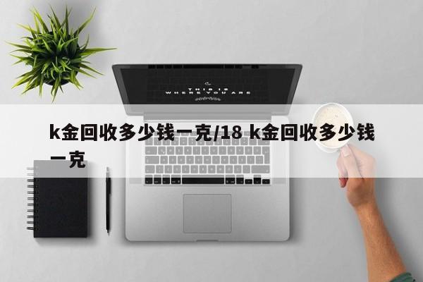 k金回收多少钱一克/18 k金回收多少钱一克