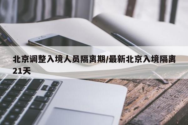 北京调整入境人员隔离期/最新北京入境隔离21天