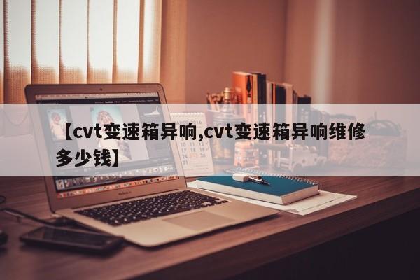 【cvt变速箱异响,cvt变速箱异响维修多少钱】