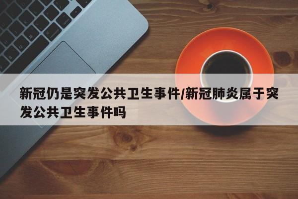 新冠仍是突发公共卫生事件/新冠肺炎属于突发公共卫生事件吗