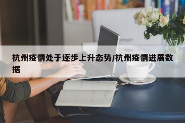 杭州疫情处于逐步上升态势/杭州疫情进展数据