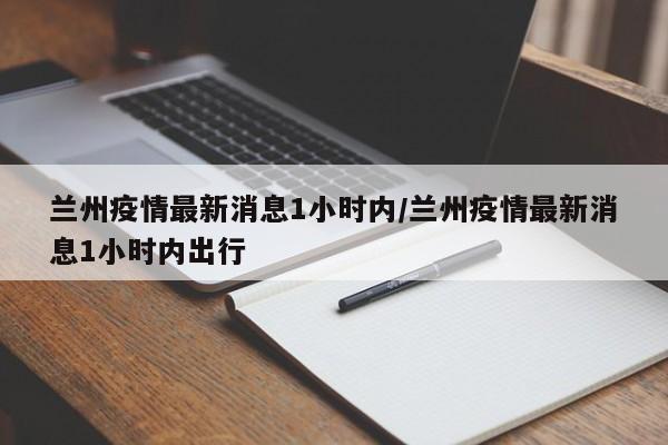 兰州疫情最新消息1小时内/兰州疫情最新消息1小时内出行