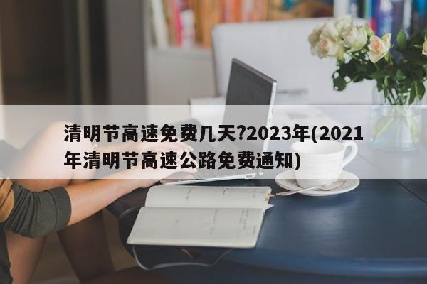 清明节高速免费几天?2023年(2021年清明节高速公路免费通知)