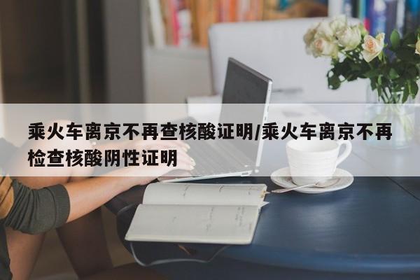 乘火车离京不再查核酸证明/乘火车离京不再检查核酸阴性证明