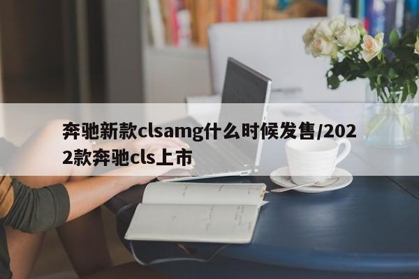 奔驰新款clsamg什么时候发售/2022款奔驰cls上市