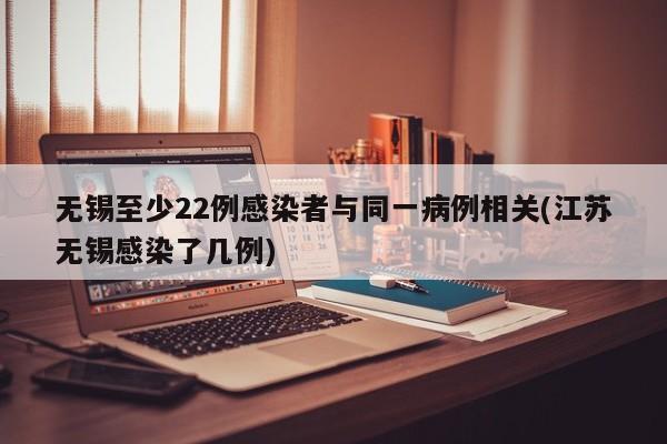 无锡至少22例感染者与同一病例相关(江苏无锡感染了几例)