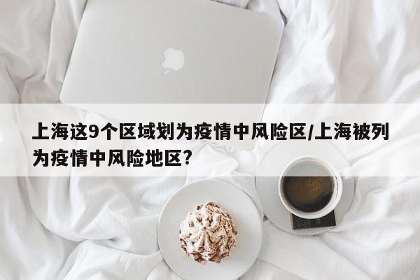 上海这9个区域划为疫情中风险区/上海被列为疫情中风险地区?