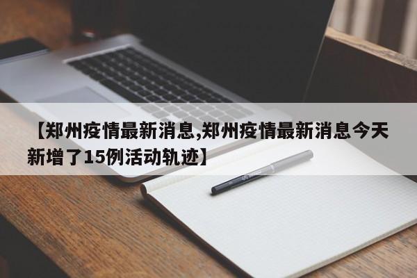 【郑州疫情最新消息,郑州疫情最新消息今天新增了15例活动轨迹】