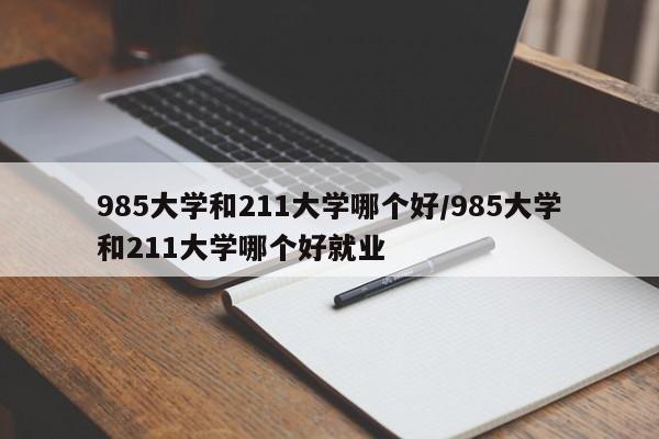 985大学和211大学哪个好/985大学和211大学哪个好就业