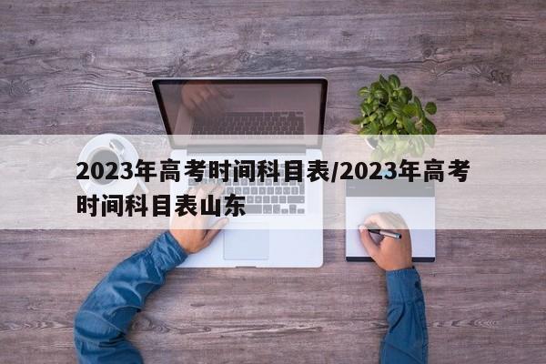 2023年高考时间科目表/2023年高考时间科目表山东