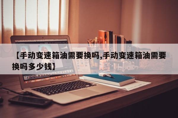 【手动变速箱油需要换吗,手动变速箱油需要换吗多少钱】
