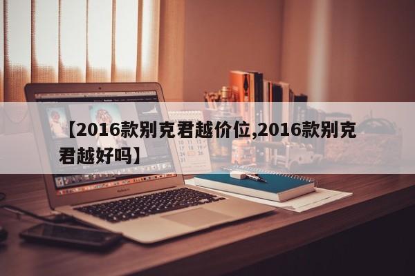 【2016款别克君越价位,2016款别克君越好吗】