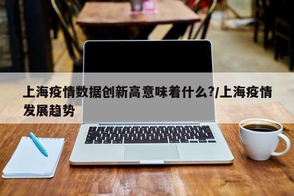 上海疫情数据创新高意味着什么?/上海疫情发展趋势