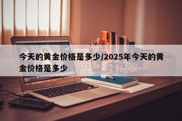 今天的黄金价格是多少/2025年今天的黄金价格是多少