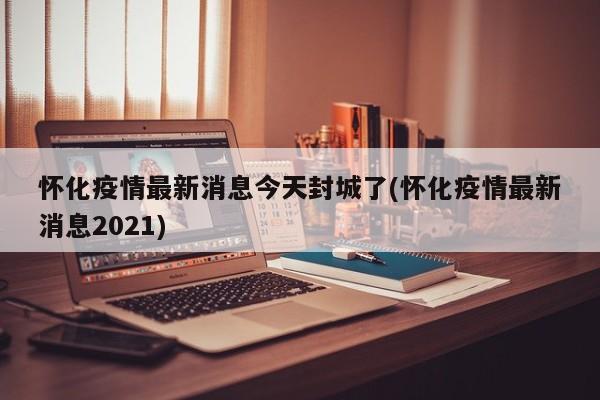 怀化疫情最新消息今天封城了(怀化疫情最新消息2021)