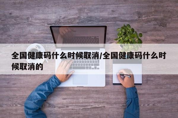 全国健康码什么时候取消/全国健康码什么时候取消的