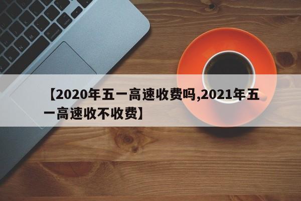 【2020年五一高速收费吗,2021年五一高速收不收费】