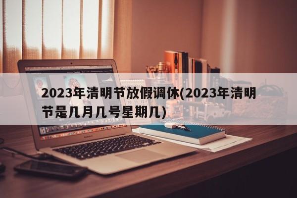 2023年清明节放假调休(2023年清明节是几月几号星期几)