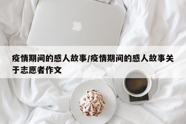 疫情期间的感人故事/疫情期间的感人故事关于志愿者作文