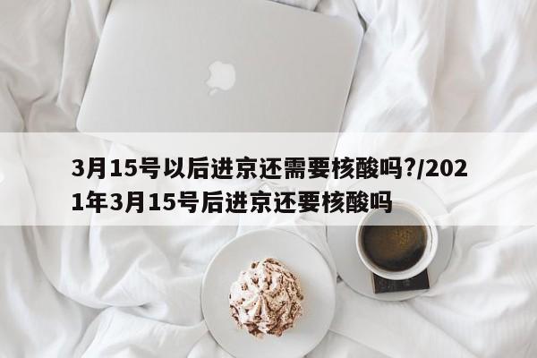 3月15号以后进京还需要核酸吗?/2021年3月15号后进京还要核酸吗
