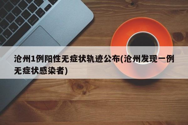 沧州1例阳性无症状轨迹公布(沧州发现一例无症状感染者)