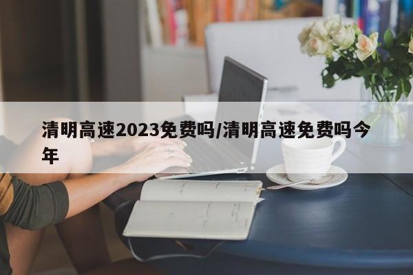 清明高速2023免费吗/清明高速免费吗今年