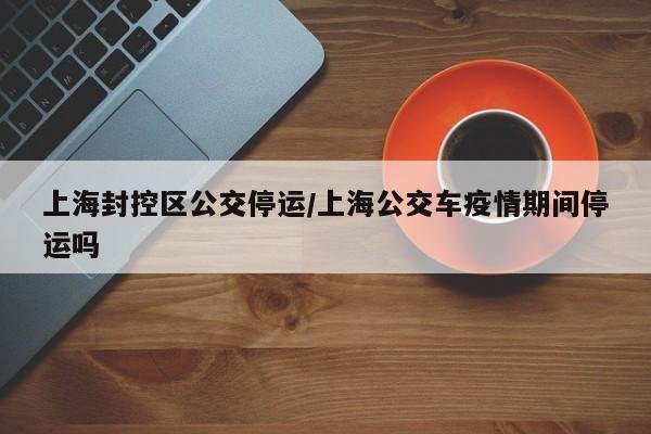 上海封控区公交停运/上海公交车疫情期间停运吗