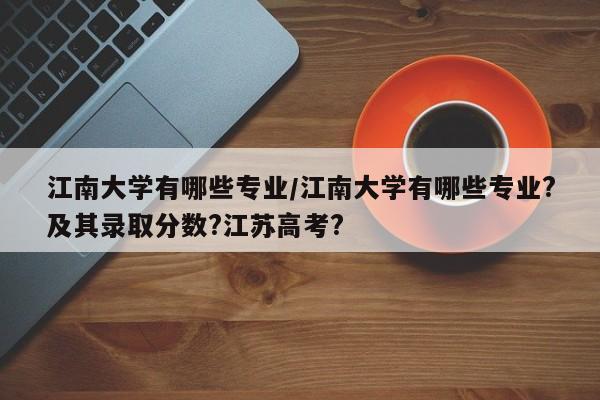 江南大学有哪些专业/江南大学有哪些专业?及其录取分数?江苏高考?
