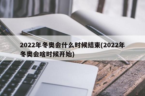 2022年冬奥会什么时候结束(2022年冬奥会啥时候开始)