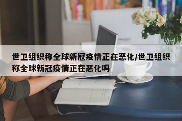世卫组织称全球新冠疫情正在恶化/世卫组织称全球新冠疫情正在恶化吗