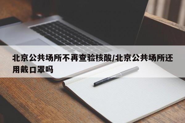 北京公共场所不再查验核酸/北京公共场所还用戴口罩吗