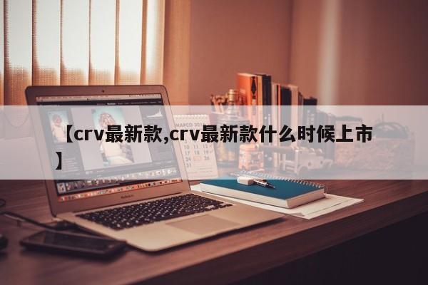 【crv最新款,crv最新款什么时候上市】