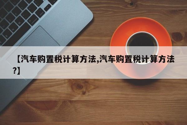 【汽车购置税计算方法,汽车购置税计算方法?】