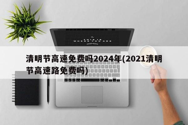 清明节高速免费吗2024年(2021清明节高速路免费吗)