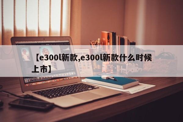 【e300l新款,e300l新款什么时候上市】