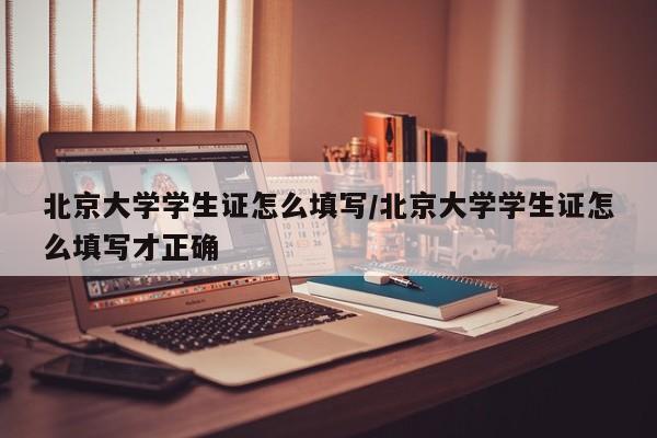 北京大学学生证怎么填写/北京大学学生证怎么填写才正确