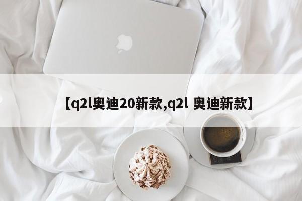 【q2l奥迪20新款,q2l 奥迪新款】