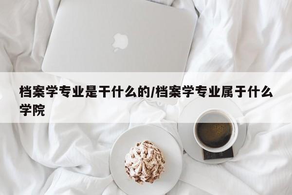 档案学专业是干什么的/档案学专业属于什么学院