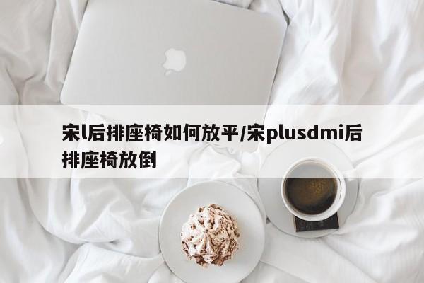 宋l后排座椅如何放平/宋plusdmi后排座椅放倒