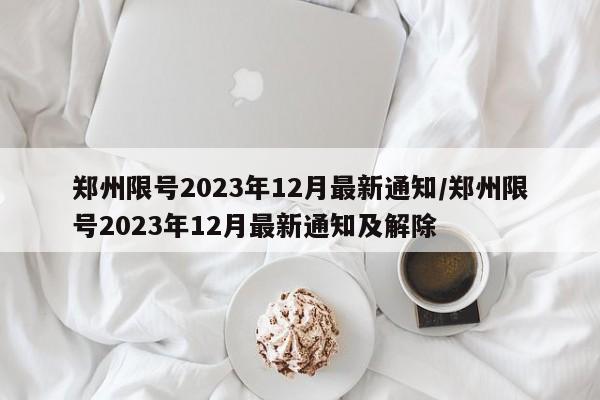 郑州限号2023年12月最新通知/郑州限号2023年12月最新通知及解除