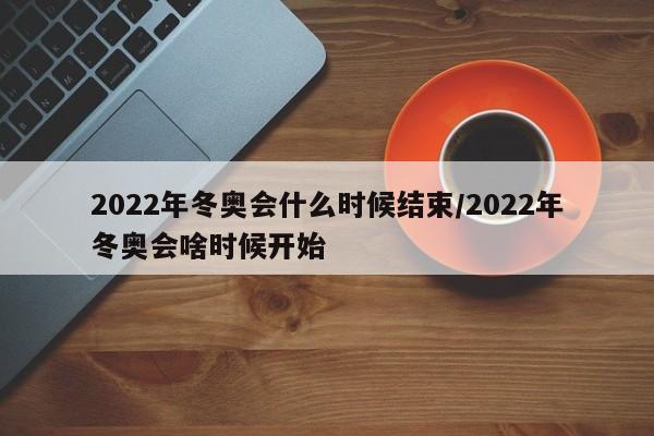 2022年冬奥会什么时候结束/2022年冬奥会啥时候开始