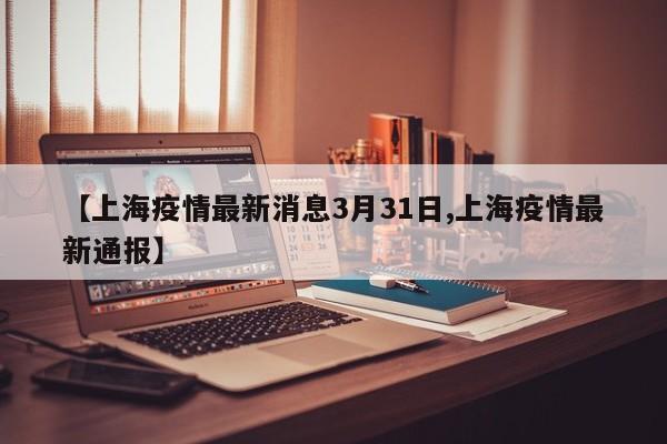 【上海疫情最新消息3月31日,上海疫情最新通报】
