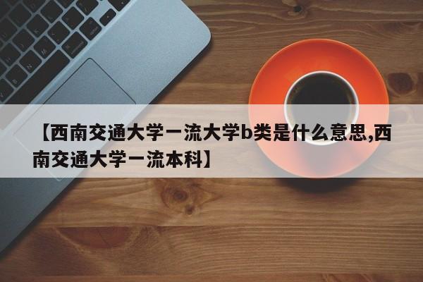 【西南交通大学一流大学b类是什么意思,西南交通大学一流本科】